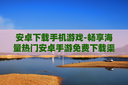 安卓下载手机游戏-畅享海量热门安卓手游免费下载渠道