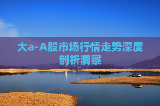 大a-A股市场行情走势深度剖析洞察