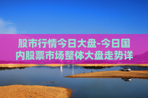 股市行情今日大盘-今日国内股票市场整体大盘走势详情