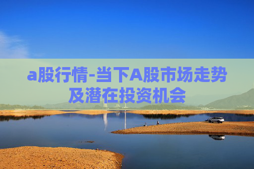 a股行情-当下A股市场走势及潜在投资机会