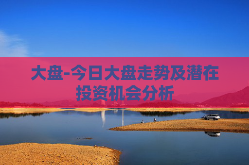大盘-今日大盘走势及潜在投资机会分析
