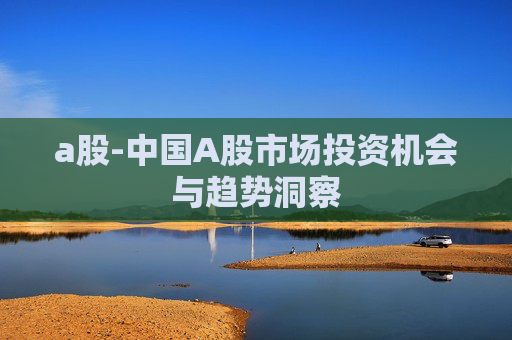 a股-中国A股市场投资机会与趋势洞察