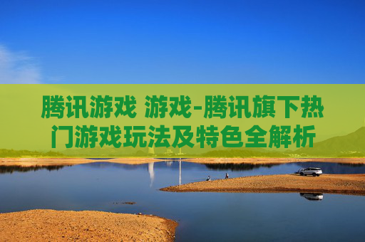 腾讯游戏 游戏-腾讯旗下热门游戏玩法及特色全解析