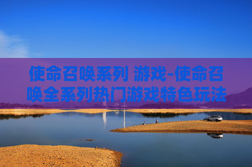 使命召唤系列 游戏-使命召唤全系列热门游戏特色玩法揭秘