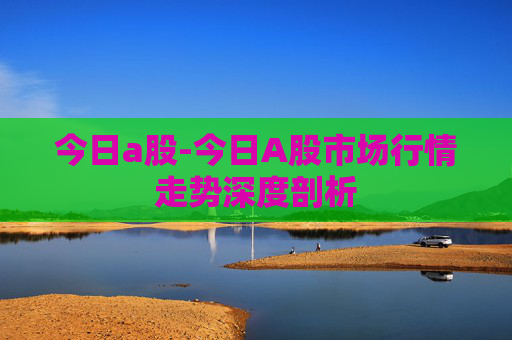 今日a股-今日A股市场行情走势深度剖析