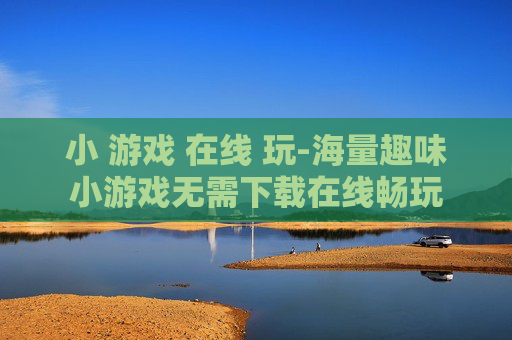 小 游戏 在线 玩-海量趣味小游戏无需下载在线畅玩