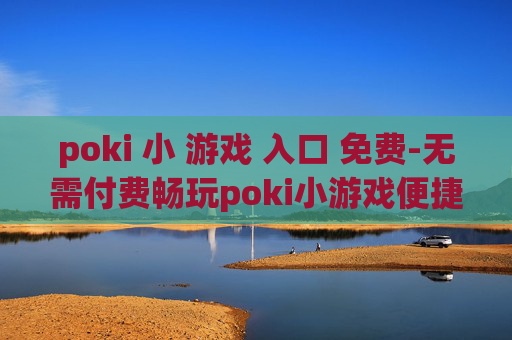 poki 小 游戏 入口 免费-无需付费畅玩poki小游戏便捷通道