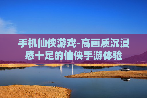 手机仙侠游戏-高画质沉浸感十足的仙侠手游体验