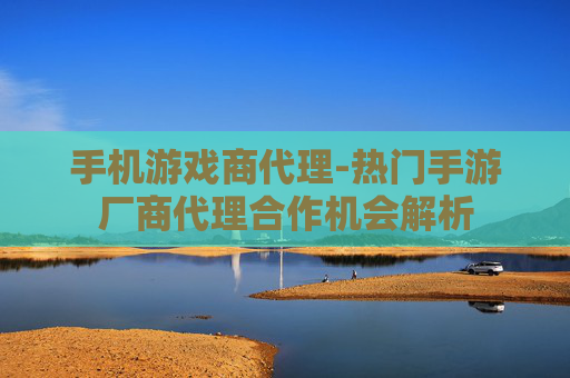 手机游戏商代理-热门手游厂商代理合作机会解析