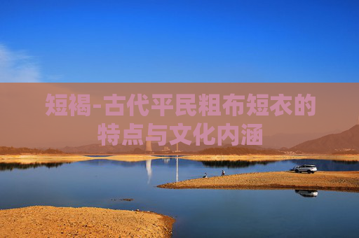 短褐-古代平民粗布短衣的特点与文化内涵
