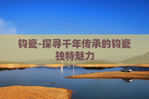 钧瓷-探寻千年传承的钧瓷独特魅力