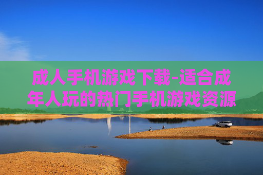 成人手机游戏下载-适合成年人玩的热门手机游戏资源获取