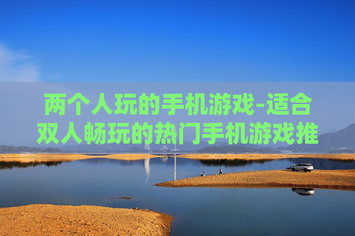 两个人玩的手机游戏-适合双人畅玩的热门手机游戏推荐