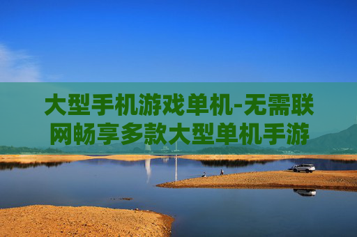 大型手机游戏单机-无需联网畅享多款大型单机手游