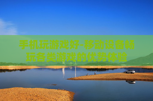 手机玩游戏好-移动设备畅玩各类游戏的优势体验