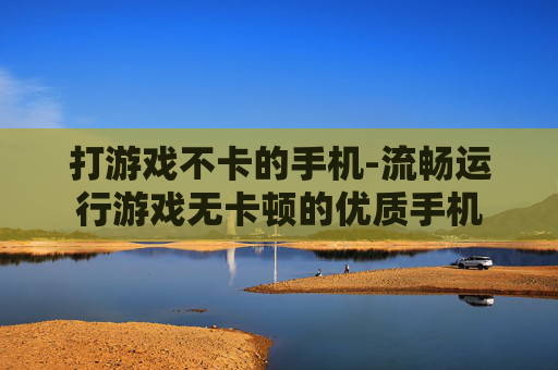 打游戏不卡的手机-流畅运行游戏无卡顿的优质手机