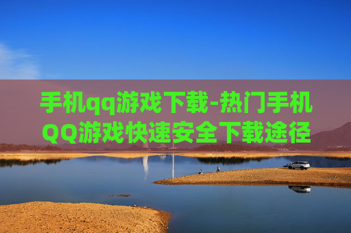 手机qq游戏下载-热门手机QQ游戏快速安全下载途径