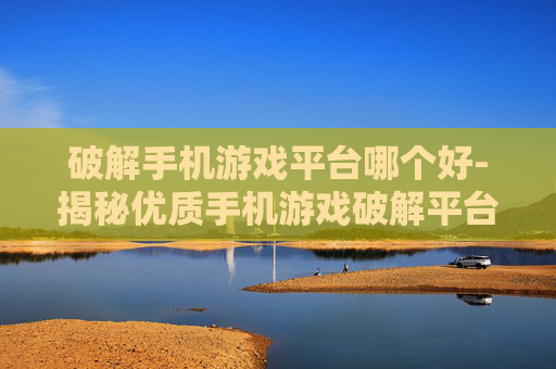 破解手机游戏平台哪个好-揭秘优质手机游戏破解平台选择指南