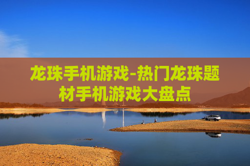 龙珠手机游戏-热门龙珠题材手机游戏大盘点