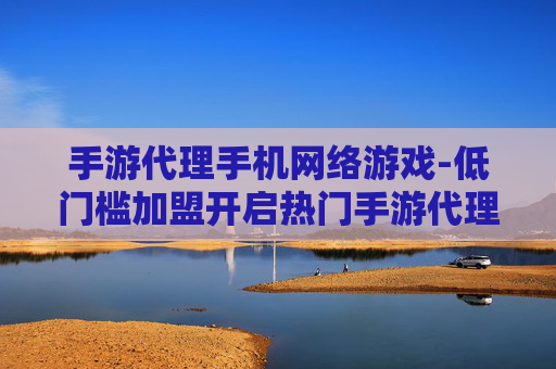手游代理手机网络游戏-低门槛加盟开启热门手游代理商机