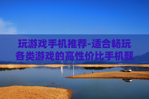 玩游戏手机推荐-适合畅玩各类游戏的高性价比手机甄选