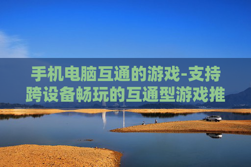 手机电脑互通的游戏-支持跨设备畅玩的互通型游戏推荐