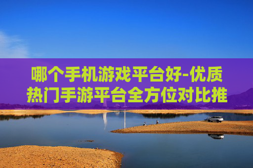 哪个手机游戏平台好-优质热门手游平台全方位对比推荐