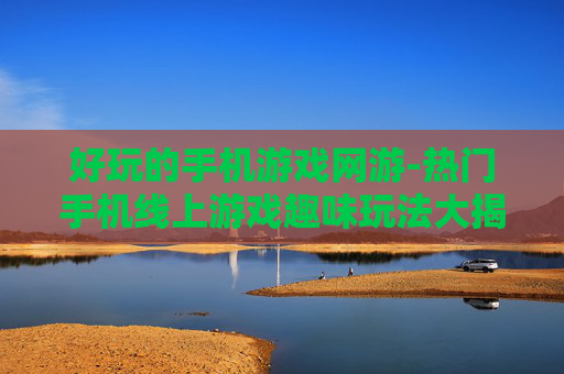 好玩的手机游戏网游-热门手机线上游戏趣味玩法大揭秘