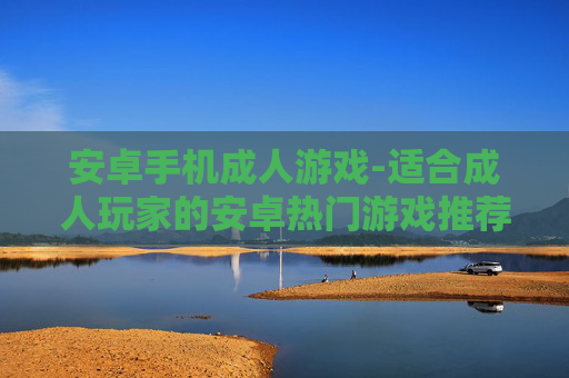 安卓手机成人游戏-适合成人玩家的安卓热门游戏推荐