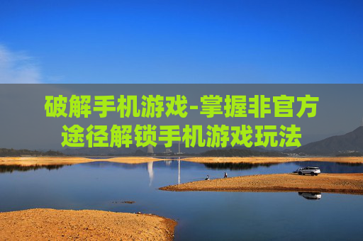 破解手机游戏-掌握非官方途径解锁手机游戏玩法
