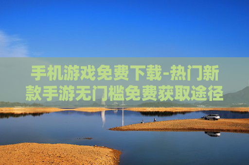 手机游戏免费下载-热门新款手游无门槛免费获取途径