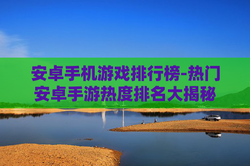 安卓手机游戏排行榜-热门安卓手游热度排名大揭秘