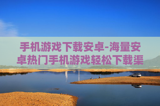 手机游戏下载安卓-海量安卓热门手机游戏轻松下载渠道