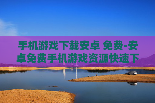 手机游戏下载安卓 免费-安卓免费手机游戏资源快速下载途径