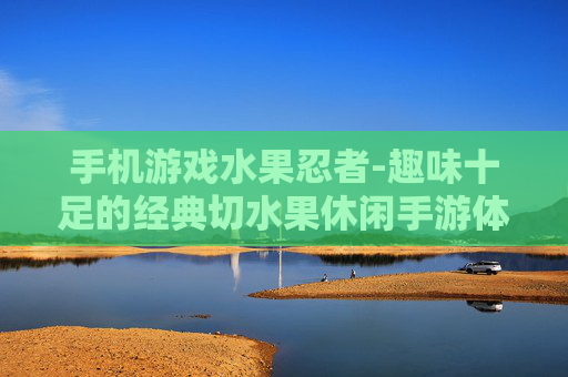 手机游戏水果忍者-趣味十足的经典切水果休闲手游体验