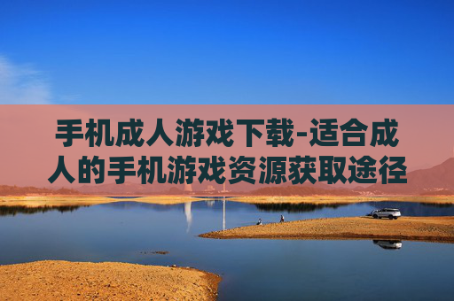 手机成人游戏下载-适合成人的手机游戏资源获取途径