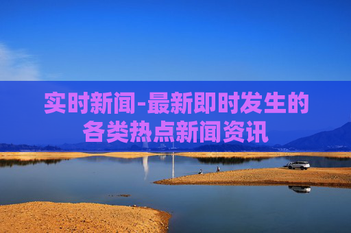 实时新闻-最新即时发生的各类热点新闻资讯
