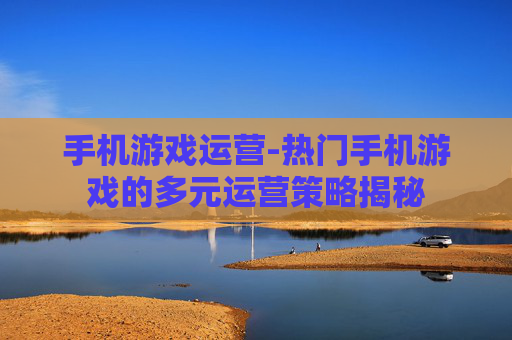 手机游戏运营-热门手机游戏的多元运营策略揭秘