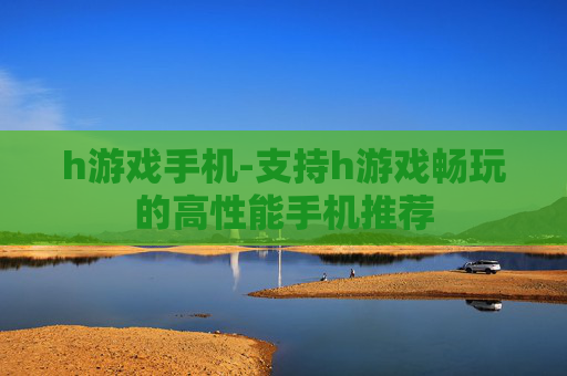 h游戏手机-支持h游戏畅玩的高性能手机推荐