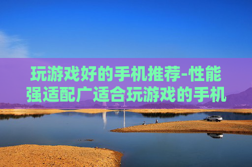 玩游戏好的手机推荐-性能强适配广适合玩游戏的手机甄选