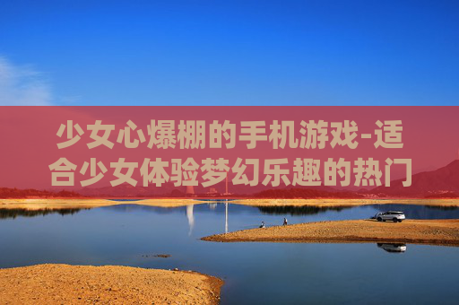 少女心爆棚的手机游戏-适合少女体验梦幻乐趣的热门手游