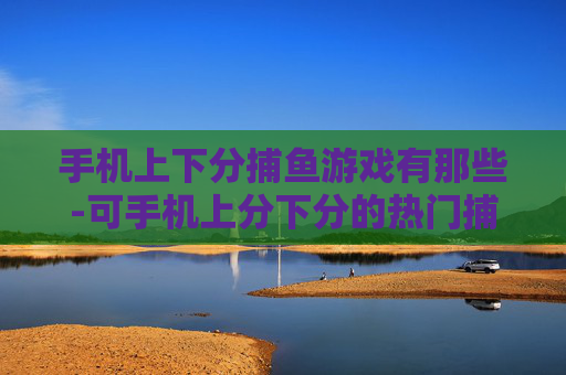手机上下分捕鱼游戏有那些-可手机上分下分的热门捕鱼游戏大盘点