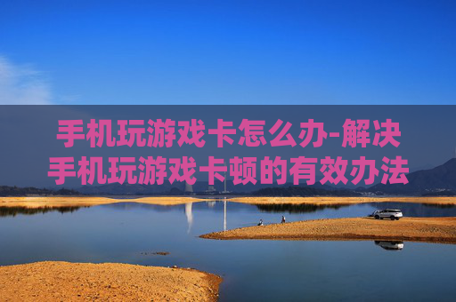 手机玩游戏卡怎么办-解决手机玩游戏卡顿的有效办法