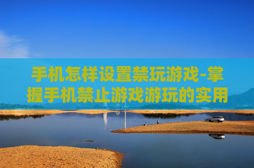手机怎样设置禁玩游戏-掌握手机禁止游戏游玩的实用方法