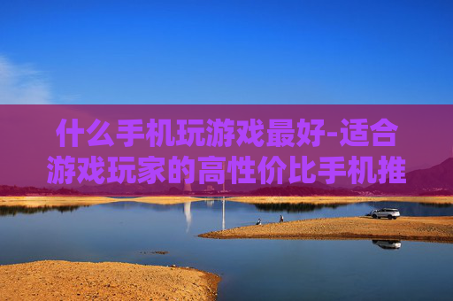 什么手机玩游戏最好-适合游戏玩家的高性价比手机推荐