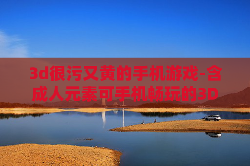 3d很污又黄的手机游戏-含成人元素可手机畅玩的3D游戏