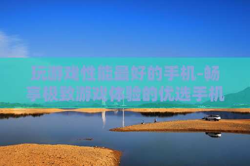 玩游戏性能最好的手机-畅享极致游戏体验的优选手机型号