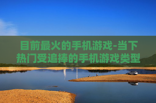 目前最火的手机游戏-当下热门受追捧的手机游戏类型