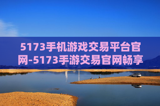 5173手机游戏交易平台官网-5173手游交易官网畅享便捷交易体验