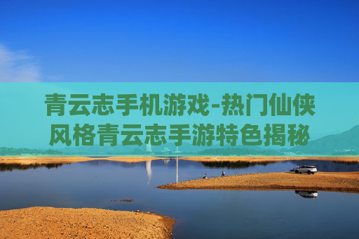 青云志手机游戏-热门仙侠风格青云志手游特色揭秘